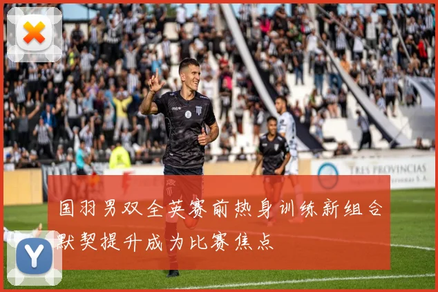 国羽男双全英赛前热身训练新组合默契提升成为比赛焦点