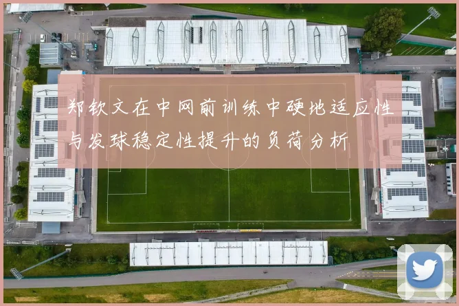 郑钦文在中网前训练中硬地适应性与发球稳定性提升的负荷分析
