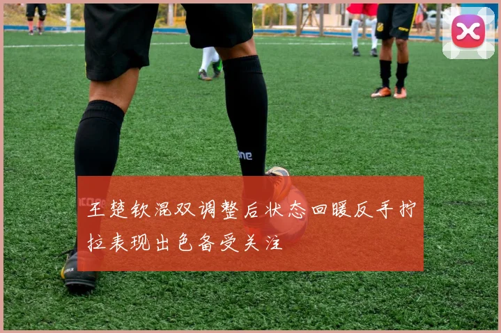 王楚钦混双调整后状态回暖反手拧拉表现出色备受关注