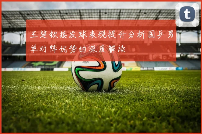 王楚钦接发球表现提升分析国乒男单对阵优势的深度解读